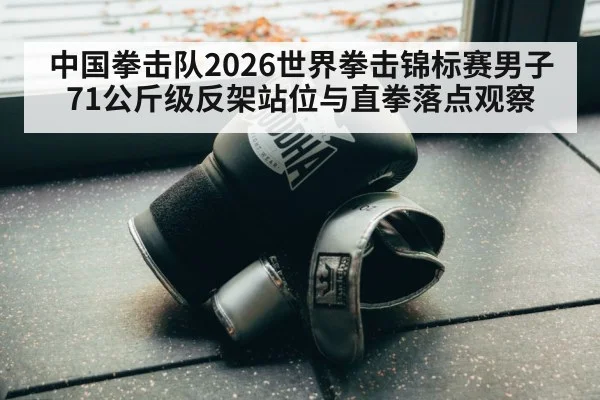 中国拳击队2026世界拳击锦标赛男子71公斤级反架站位与直拳落点观察